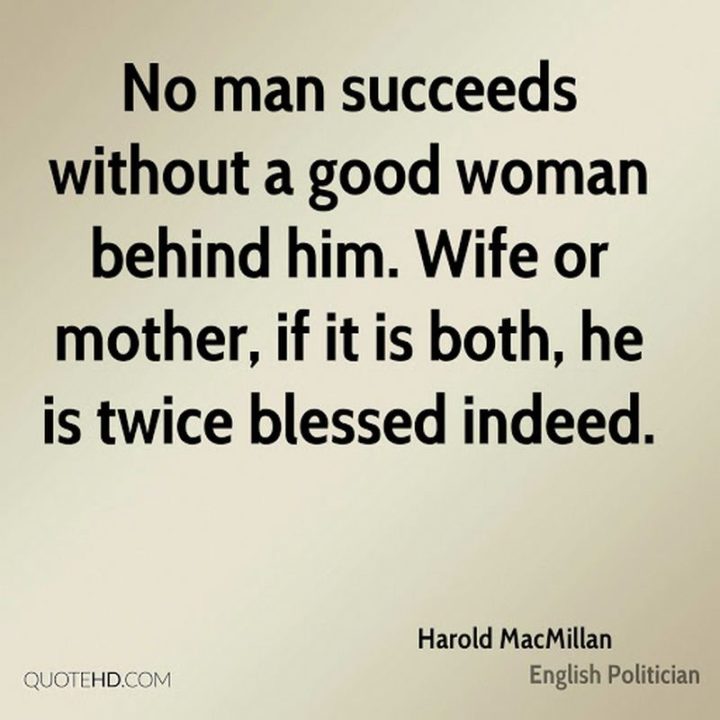 "No man succeeds without a good woman behind him. Wife or mother, if it is both, he is twice blessed indeed." - Harold MacMillan