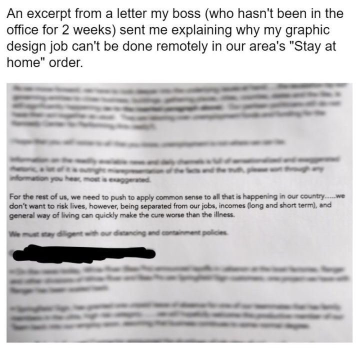 "An excerpt from a letter my boss (who hasn't been in the office for 2 weeks) sent me explaining why my graphic design job can't be done remotely in our area's "Stay at home" order: For the rest of us, we need to push to apply common sense to all that is happening in our country...We don't want to risk lives, being separated from our jobs, incomes (long and short term), and general way of living can quickly make the cure worse than the illness."