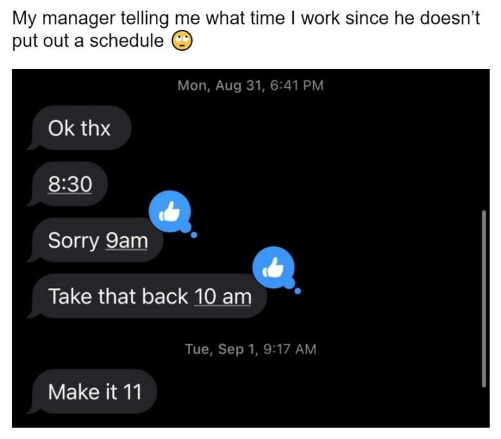 "My manager telling me what time I work since he doesn't put out a schedule: Ok thx. 8:30. Sorry 9am. Take that back 10am. Make it 11."