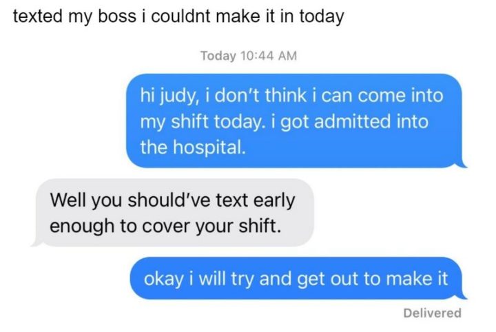 "Texted my boss I couldn't make it in today: Hi Judy, I don't think I can come into my shift today. I got admitted into the hospital. Well, you should've text early enough to cover your shift. Okay, I will try and get out to make it."