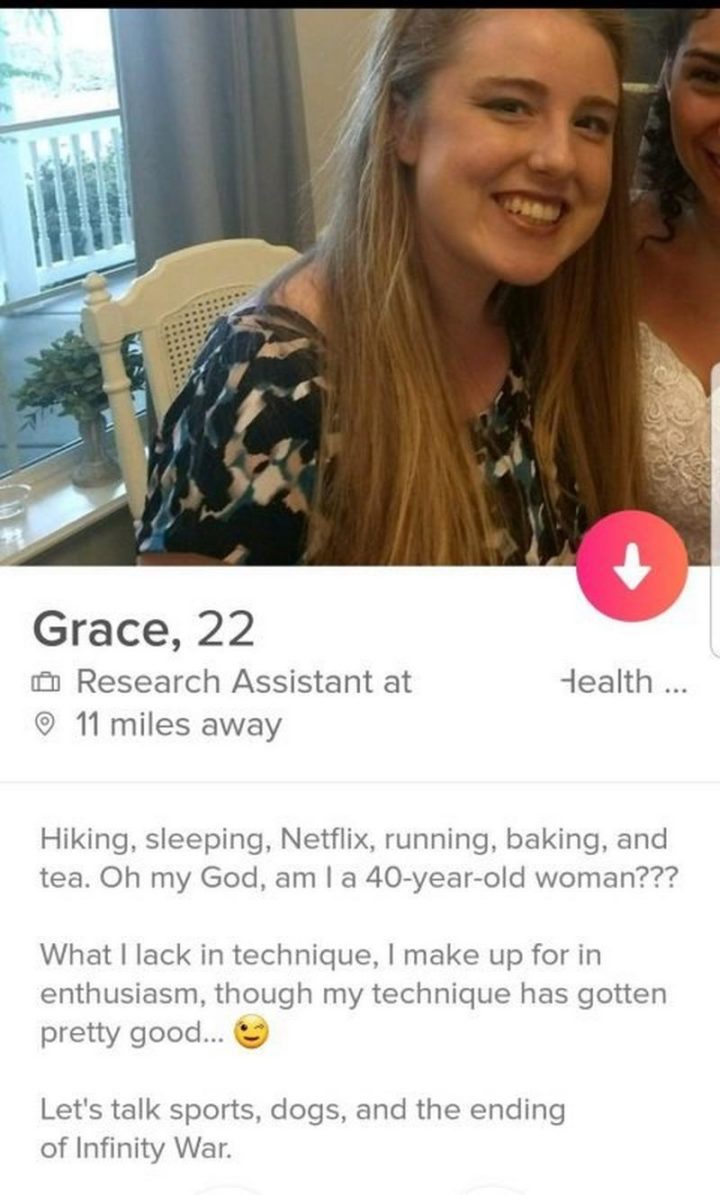 39 Funny Tinder Bios - "Hiking, sleeping, Netflix, running, baking, and tea. Oh my god, am I a 40-year-old woman??? What I lack in technique, I make up for in enthusiasm, though my technique has gotten pretty good. Let's talk sports, dogs, and the ending for Infinity War."