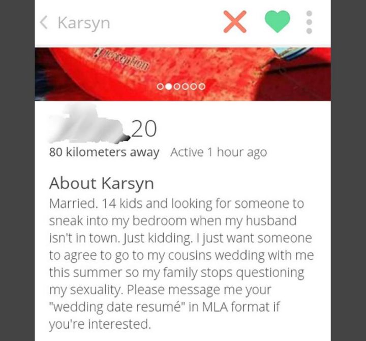 "Married. Fourteen kids and looking for someone to sneak into my bedroom when my husband isn't in town. Just kidding. I just want someone to agree to go to my cousins wedding with me this summer so my family stops questioning my sexuality. Please message me your "wedding date resume" in MLA format if you're interested."