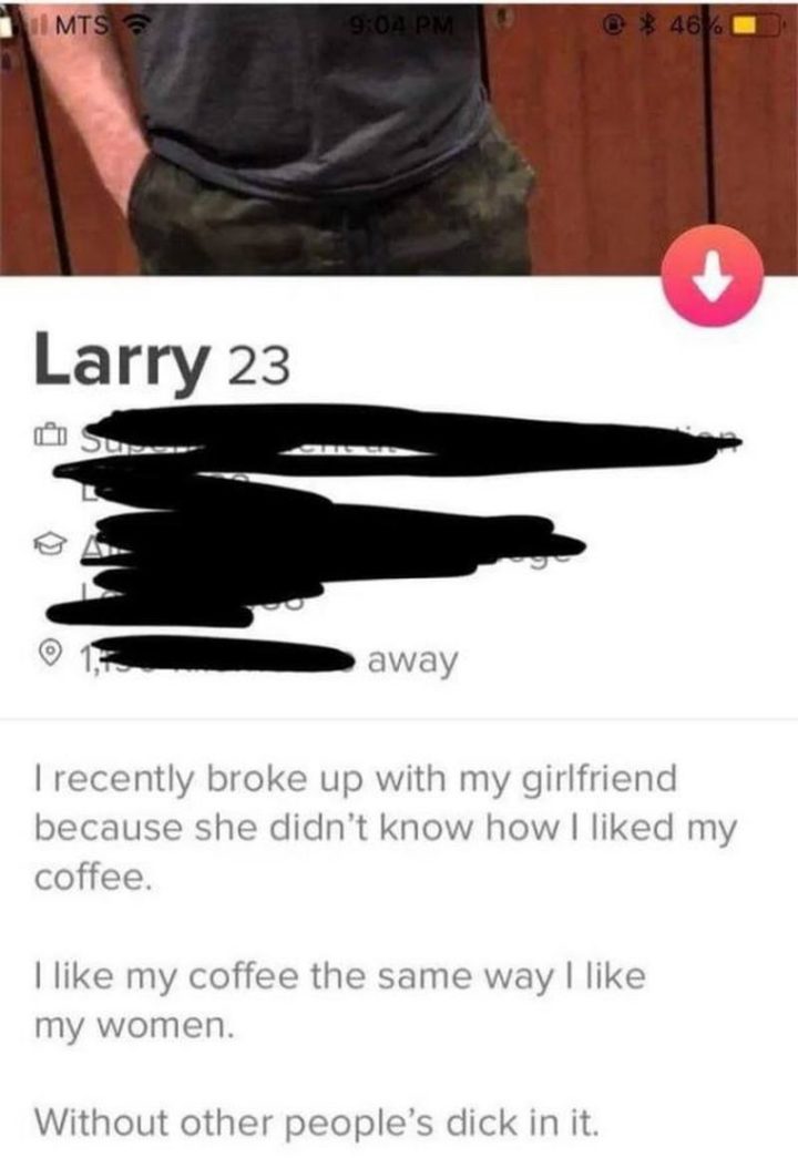 "I recently broke up with my girlfriend because she didn't know how I liked my coffee. I like my coffee the same way I like my women. Without other people's [censored] in it."