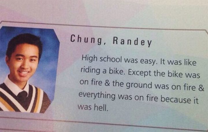 75 Funny Yearbook Quotes - "High school was easy. It was like riding a bike. Except the bike was on fire and the ground was on fire and everything was fire because it was hell."