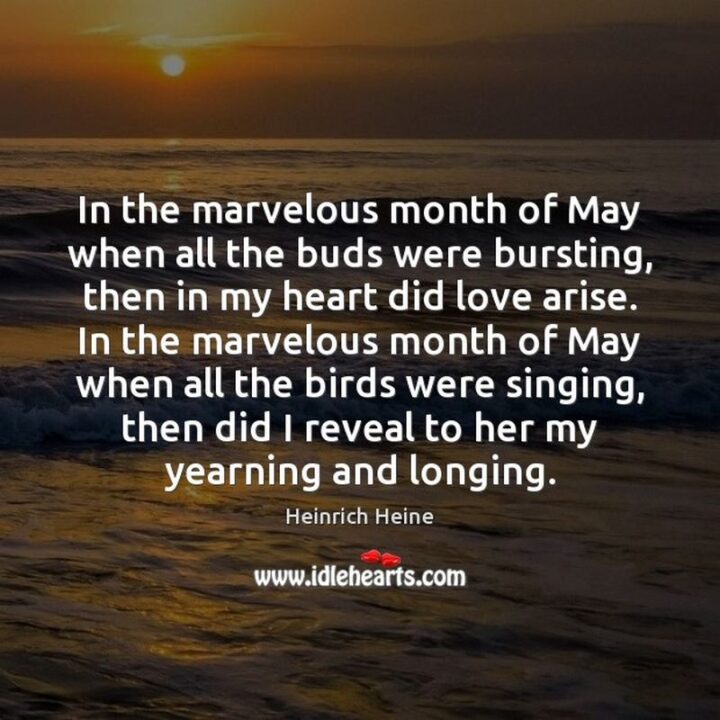 37 Wholesome May Quotes - "In the marvelous month of May when all the buds were bursting, then in my heart did love arise. In the marvelous month of May when all the birds were singing, then did I reveal to her my yearning and longing." - Heinrich Heine