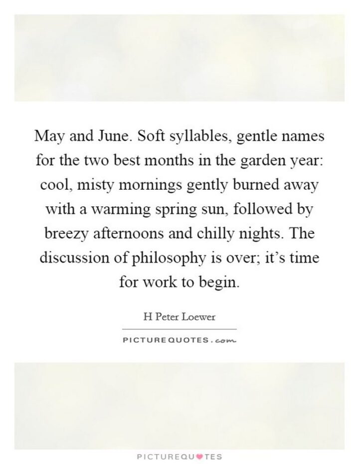 37 Wholesome May Quotes - "May and June. Soft syllables, gentle names for the two best months in the garden year: cool, misty mornings gently burned away with a warming spring sun, followed by breezy afternoons and chilly nights. The discussion of philosophy is over; it’s time for work to begin." - H. Peter Loewer