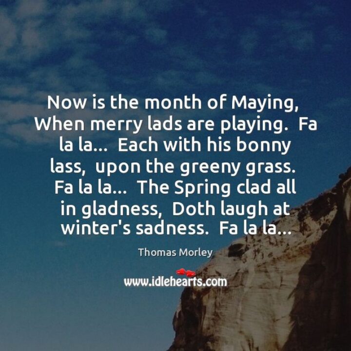 "Now is the month of maying, When merry lads are playing. Fa la la...Each with his bonny lass, Upon the greeny grass. Fa la la...The spring clad all in gladness, Doth laugh at winter's sadness. Fa la la..." - Thomas Morley