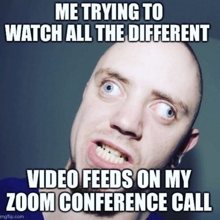 "Me trying to watch all the different video feeds on my Zoom conference call."