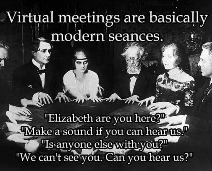 "Virtual meetings are basically modern seances. Elizabeth are you here? Make a sound if you can hear us. Is anyone else with you? We can't see you. Can you hear us?"