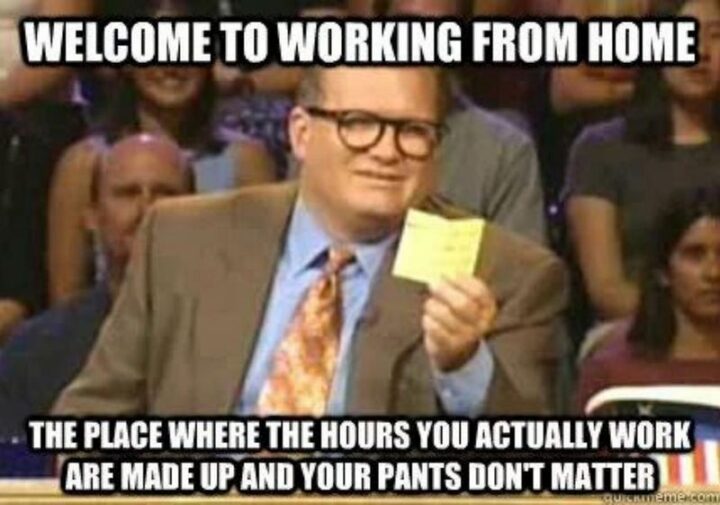 "Welcome to working from home. The place where the hours you actually work are made up and your pants don't matter."