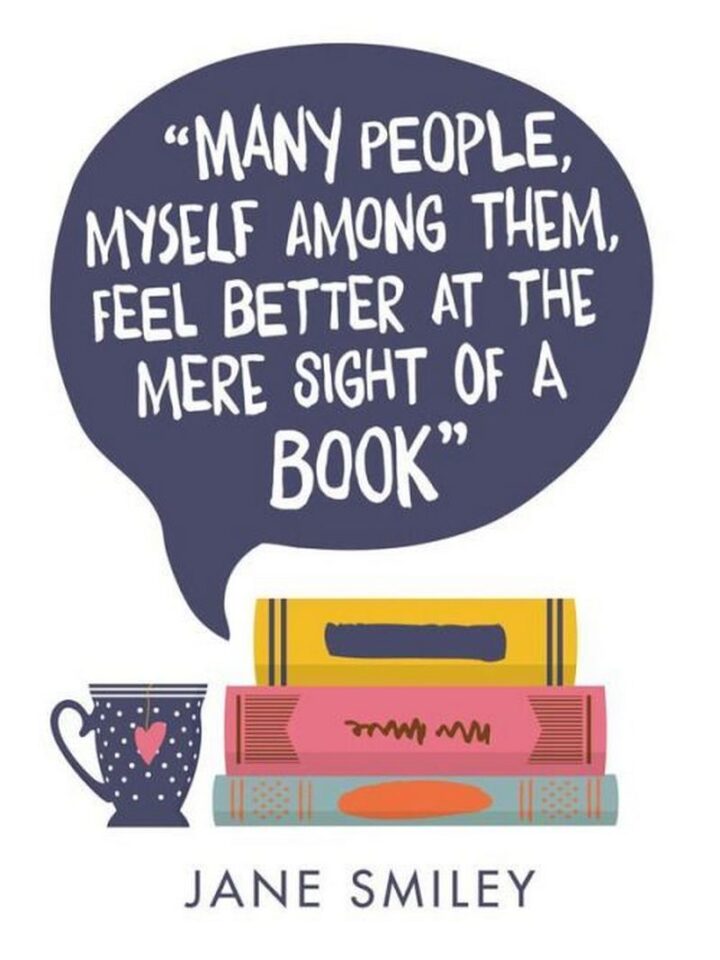"Many people, myself among them, feel better at the mere sight of a book." - Jane Smiley