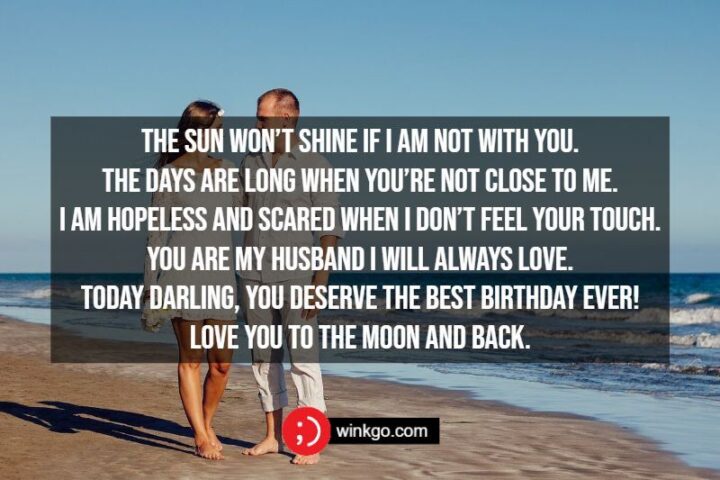 "The sun won’t shine if I am not with you. The days are long when you’re not close to me. I am hopeless and scared when I don’t feel your touch. You are my husband I will always love. Today darling, you deserve the best birthday ever! Love you to the moon and back."