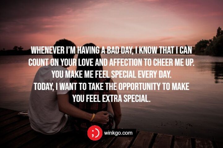 "Whenever I’m having a bad day, I know that I can count on your love and affection to cheer me up. You make me feel special every day. Today, I want to take the opportunity to make you feel extra special."