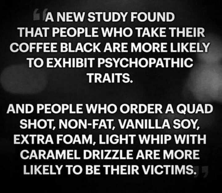 77 Morning Humor Memes and Quotes - "A new study found that people who take their coffee black are more likely to exhibit psychopathic traits and people who order a quad shot, non-fat, vanilla soy, extra foam, light whip with caramel drizzle are more likely to be their victims."