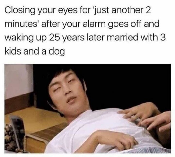 77 Morning Humor Memes and Quotes - "Closing your eyes for "just another 2 minutes" after your alarm goes off and waking up 25 years later married with 3 kids and a dog."