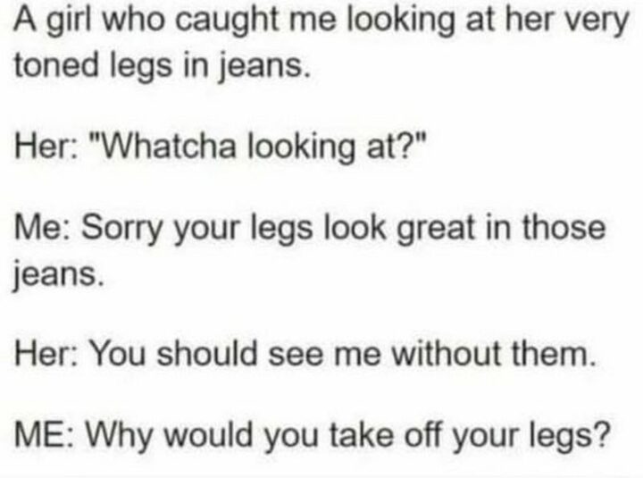 71 Flirting Memes - "A girl who caught me looking at her very toned legs in jeans. Her: Whatcha looking at? Me: Sorry your legs look great in those jeans. Her: You should see me without them. Me: Why would you take off your legs?"