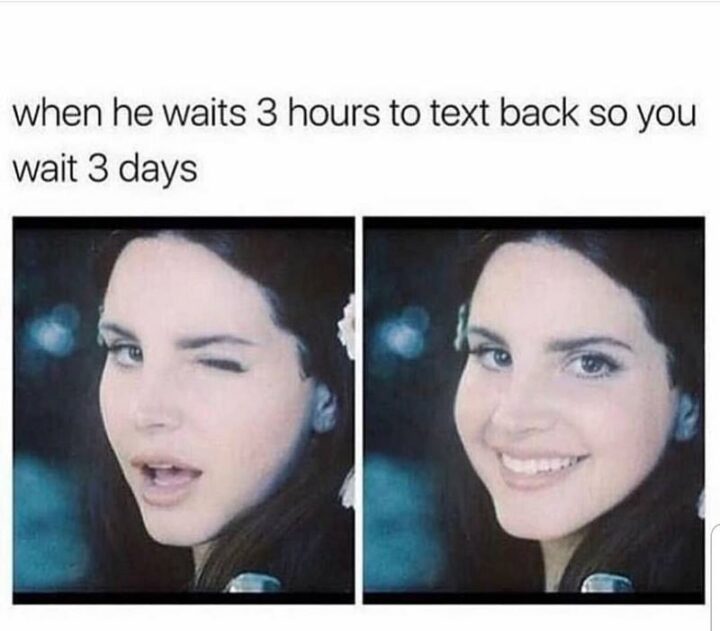 "When he waits 3 hours to text you back so you wait 3 days."