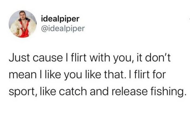 "Just cause I flirt with you, it don't mean I like you like that. I flirt for sport, like catch and release fishing."