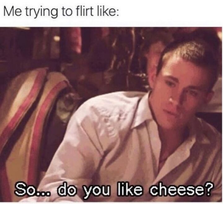 "Me trying to flirt like: So...Do you like cheese?"