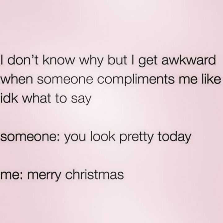 "I don't know why buy I get awkward when someone compliments me like I don't know what to say. Someone: You look pretty today. Me: Merry Christmas."