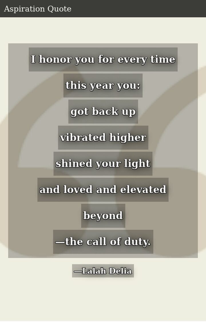 "I honor you for every time this year you: Got back up, vibrated higher, shined your light and loved and elevated beyond - the call of duty." - Lalah Delia