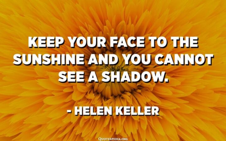 "Keep your face to the sunshine and you cannot see a shadow." - Helen Keller