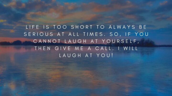 "Life is too short to always be serious at all times. So, if you cannot laugh at yourself, then give me a call. I will laugh at you!"