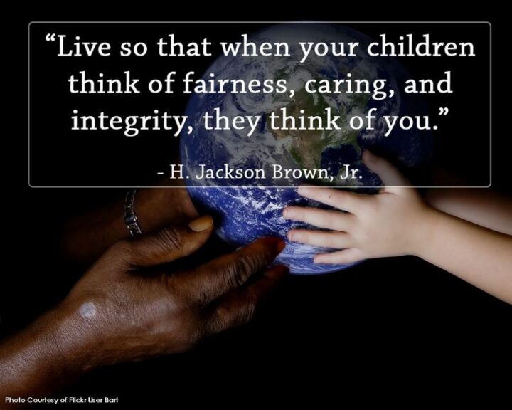 "Live so that when your children think of fairness, caring, and integrity, they think of you." - H. Jackson Brown, Jr.