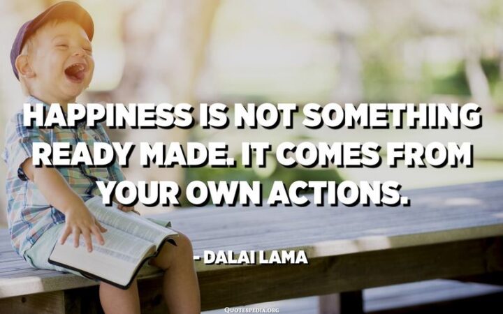"Happiness is not something ready-made. It comes from your own actions." - Dalai Lama