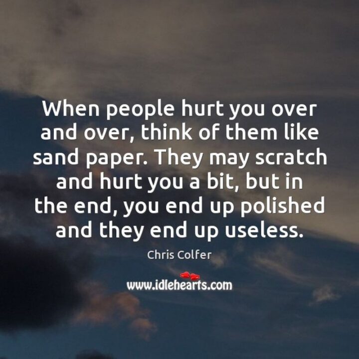 "People hurt you over and over, think of them like sandpaper. They may scratch and hurt you a bit, but in the end, you end up polished and they end up useless." - Chris Colfer