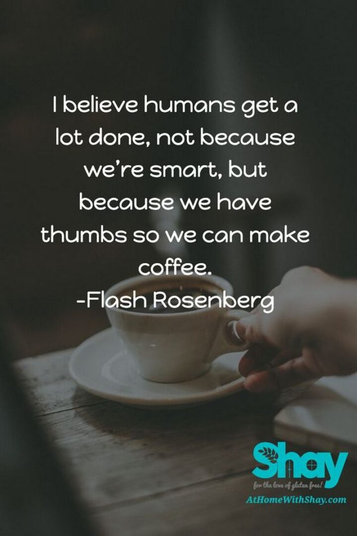 "I believe humans get a lot done, not because we’re smart, but because we have thumbs so we can make coffee." - Flash Rosenberg