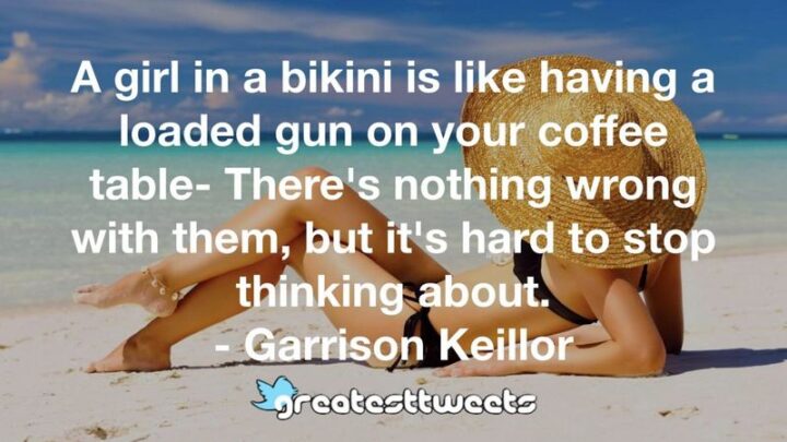 "A girl in a bikini is like having a loaded pistol on your coffee table - There's nothing wrong with them, but it's hard to stop thinking about it." - Garrison Keillor