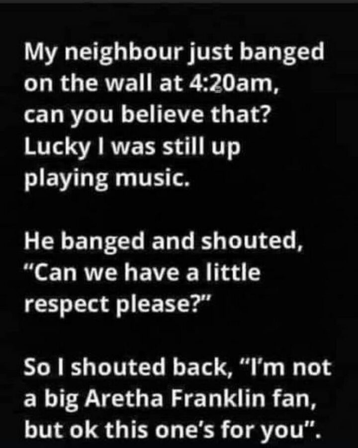 "My neighbor just banged on the wall at 4:20 am, can you believe that? Lucky I was still up playing music. He banged and shouted, "Can we have a little respect please?". So I shouted back, "I'm not a big Aretha Franklin fan, but ok this one's for you"."