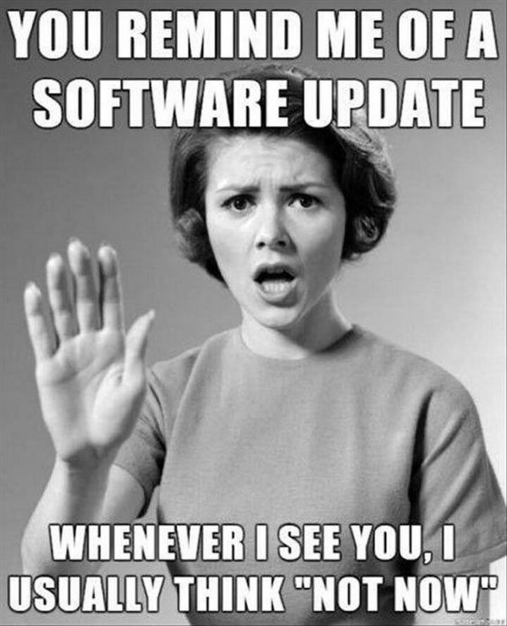 "You remind me of a software update. Whenever I see you, I usually think "Not now"."