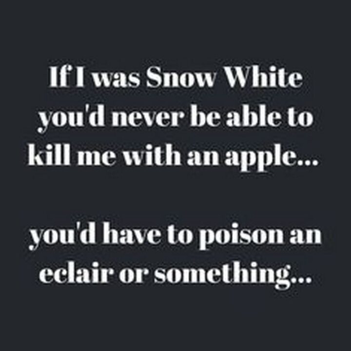 "If I was Snow White you'd never be able to kill me with an apple...You'd have to poison an eclair or something..."