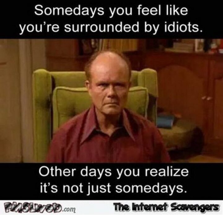 "Somedays you feel like you're surrounded by idiots. Other days you realize it's not just somedays."