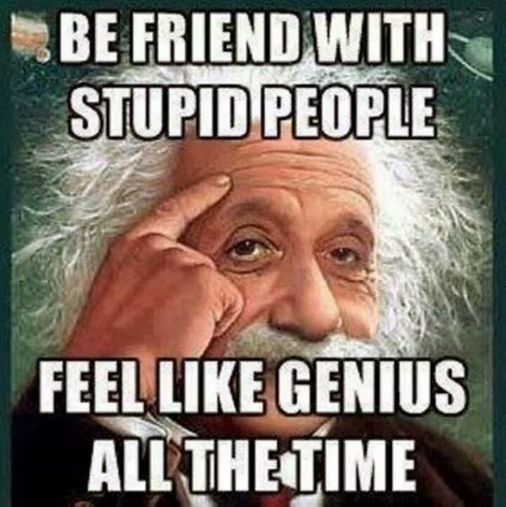 "Be friends with stupid people. Feel like a genius all the time."
