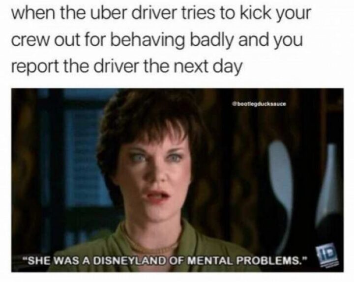 "When the Uber driver tries to kick your crew out for behaving badly and you report the driver the next day: She was a Disneyland of mental problems."