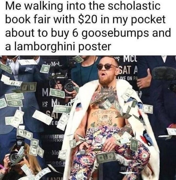 "Me walking into the scholastic book fair with $20 in my pocket about to buy 6 goosebumps and a Lamborghini poster."