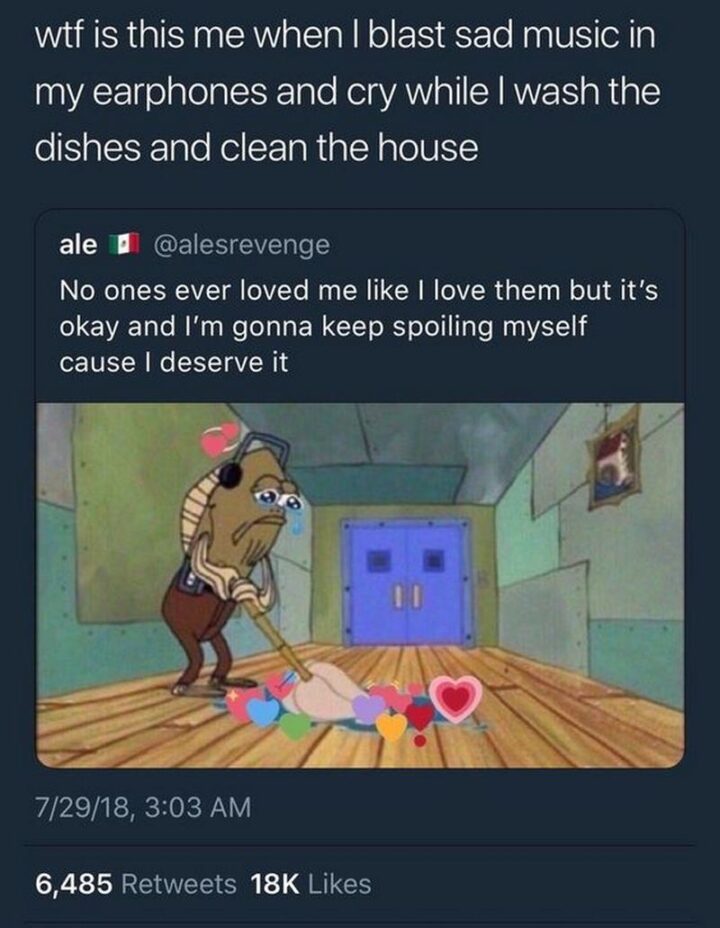 "WTF is this me when I blast sad music in my earphones and cry while I wash the dishes and clean the house: No one's ever loved me like I love them but it's okay and I'm gonna keep spoiling myself cause I deserve it."