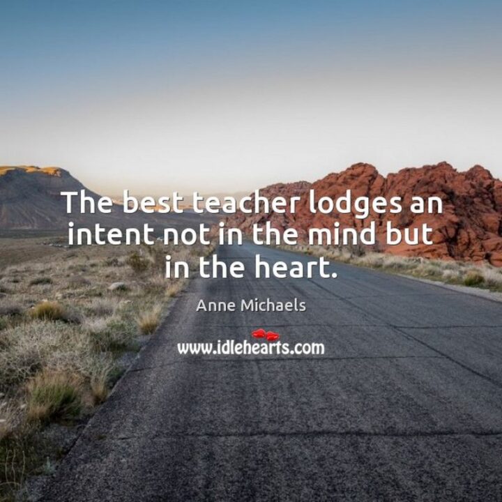 "The best teacher lodges an intent not in the mind but in the heart." - Anne Michaels