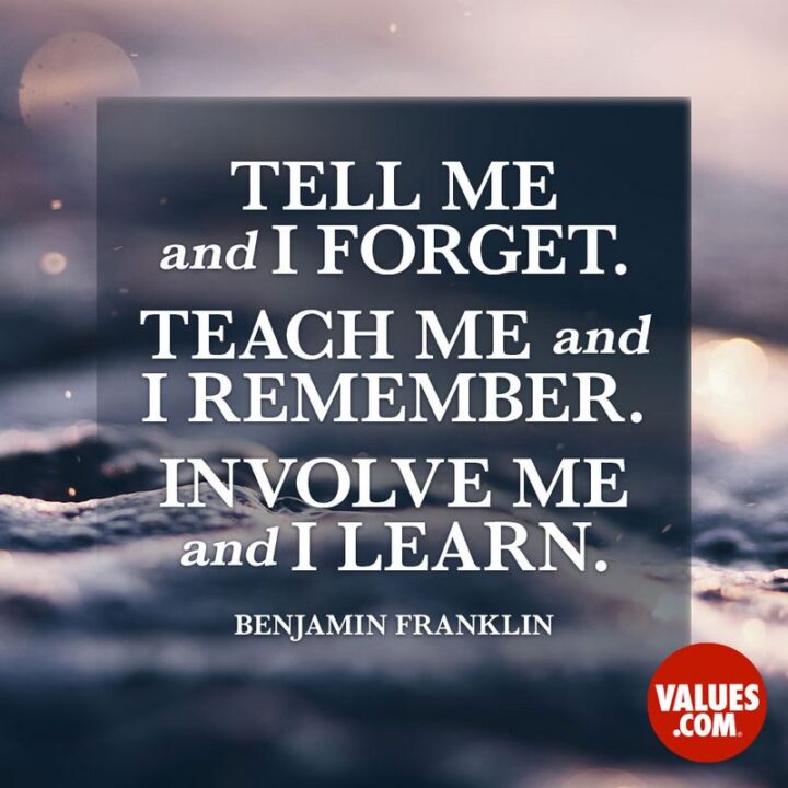 "Tell me and I forget. Teach me and I remember. Involve me and I learn." - Benjamin Franklin