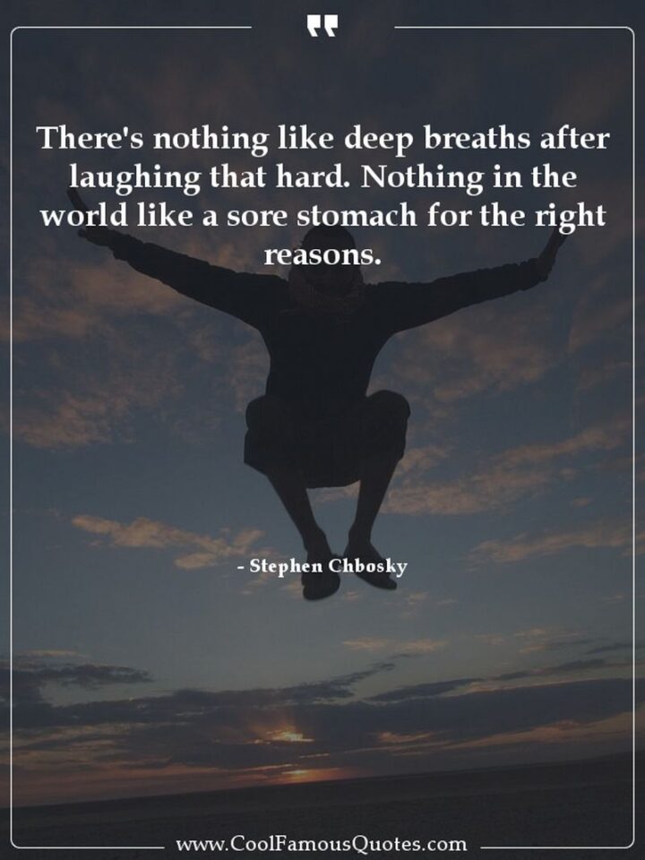 "There's nothing like deep breaths after laughing that hard. Nothing in the world like a sore stomach for the right reasons." - Stephen Chbosky