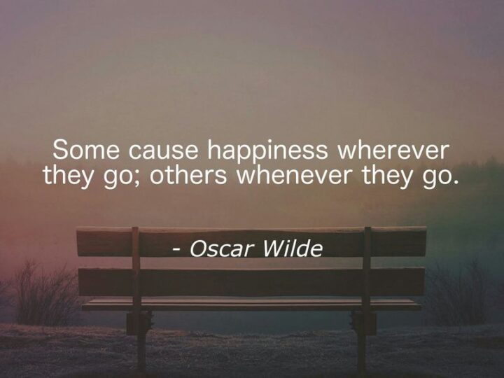 "Some cause happiness wherever they go; others whenever they go." - Oscar Wilde