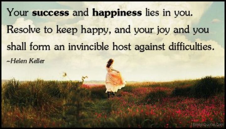 "Your success and happiness lies in you. Resolve to keep happy, and your joy and you shall form an invincible host against difficulties." - Helen Keller