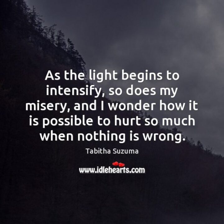 51 Sad Quotes About Life - "As the light begins to intensify, so does my misery, and I wonder how it is possible to hurt so much when nothing is wrong." - Tabitha Suzuma, "Forbidden"