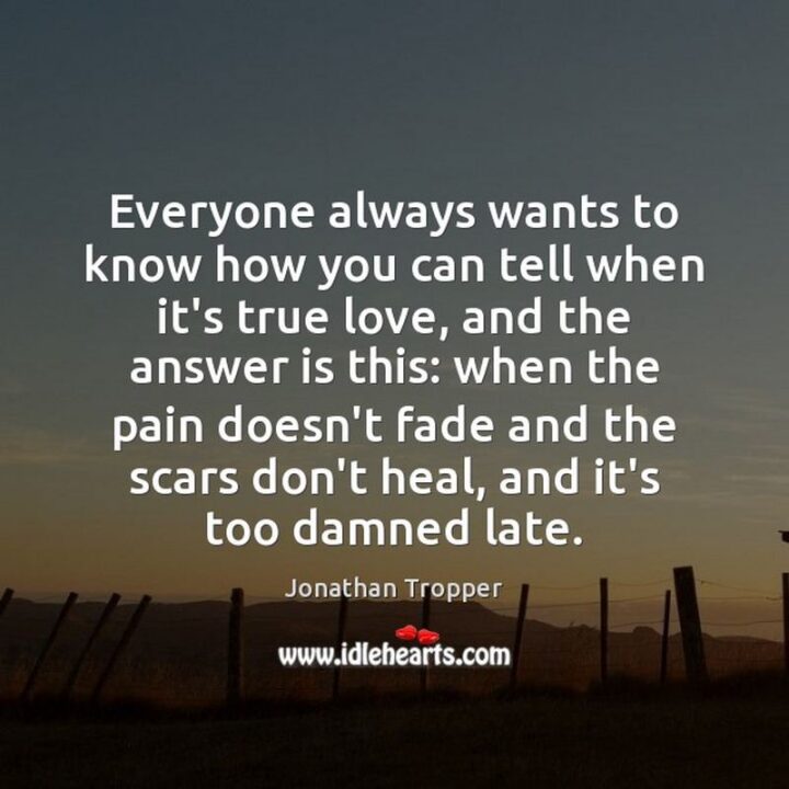 51 Sad Quotes About Life - "Everyone always wants to know how you can tell when it’s true love, and the answer is this: when the pain doesn’t fade and the scars don’t heal, and it’s too damned late." - Jonathan Tropper