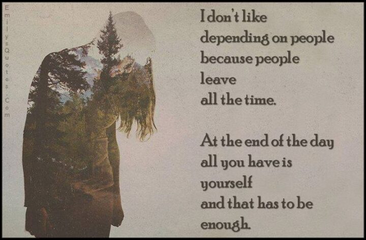 51 Sad Quotes About Life - "I don't like depending on people because people leave all the time. Because at the end of the day all you have is yourself and that has to be enough." - Anonymous