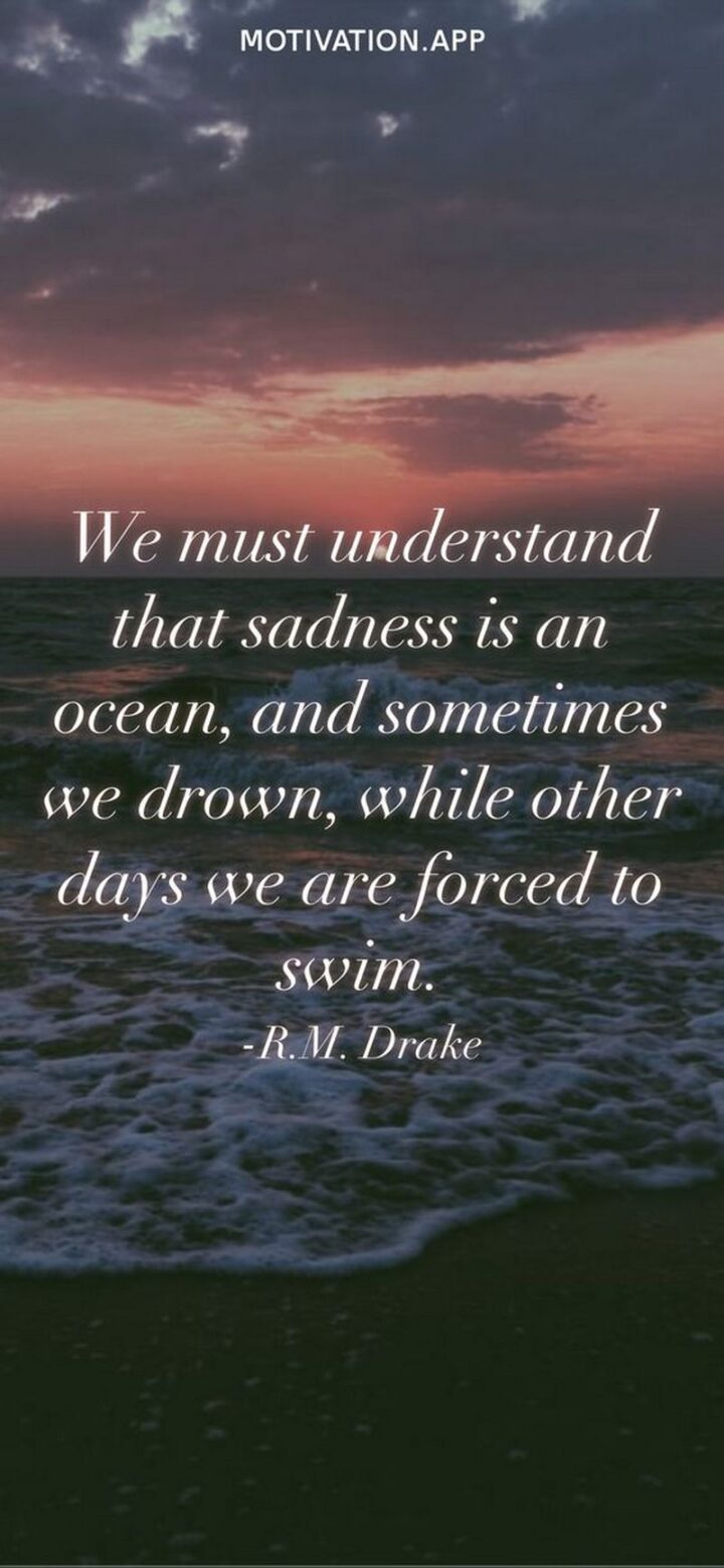 "We must understand that sadness is an ocean, and sometimes we drown, while other days we are forced to swim." - R.M. Drake
