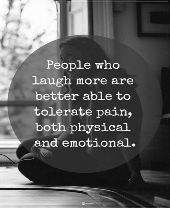 "People who laugh more are better able to tolerate pain, both physical and emotional."